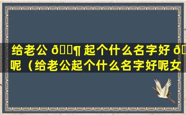 给老公 🐶 起个什么名字好 🌷 呢（给老公起个什么名字好呢女生）